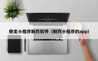 广饶稳定小程序制作软件（制作小程序的app）