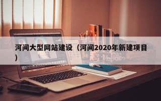 广饶河间大型网站建设（河间2020年新建项目）