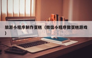 广饶旅游小程序制作蛋糕（微信小程序做蛋糕游戏）